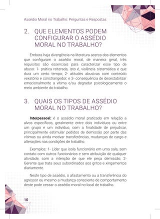 10
Assédio Moral no Trabalho: Perguntas e Respostas
2. QUE ELEMENTOS PODEM
CONFIGURAR O ASSÉDIO
MORAL NO TRABALHO?
Embora haja divergência na literatura acerca dos elementos
que configuram o assédio moral, de maneira geral, três
requisitos são essenciais para caracterizar esse tipo de
abuso: 1- prática reiterada, isto é, violência sistemática e que
dura um certo tempo; 2- atitudes abusivas com conteúdo
vexatório e constrangedor; e 3- consequência de desestabilizar
emocionalmente a vítima e/ou degradar psicologicamente o
meio ambiente do trabalho.
3. QUAIS OS TIPOS DE ASSÉDIO
MORAL NO TRABALHO?
Interpessoal: é o assédio moral praticado em relação a
alvos específicos, geralmente entre dois indivíduos ou entre
um grupo e um indivíduo, com a finalidade de prejudicar,
principalmente estimular pedidos de demissão por parte das
vítimas ou ainda motivar transferências, mudanças de cargo e
alterações nas condições de trabalho.
Exemplos: 1- Líder que isola funcionário em uma sala, sem
contato com outros funcionários e sem atribuição de qualquer
atividade, com a intenção de que ele peça demissão; 2-
Gerente que trata seus subordinados aos gritos e xingamentos
diariamente.
Neste tipo de assédio, o afastamento ou a transferência do
agressor ou mesmo a mudança consciente de comportamento
deste pode cessar o assédio moral no local de trabalho.
 
