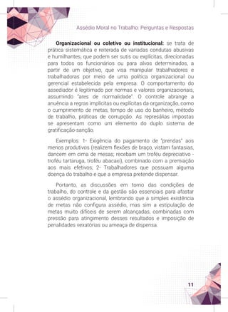 11
Assédio Moral no Trabalho: Perguntas e Respostas
Organizacional ou coletivo ou institucional: se trata de
prática sistemática e reiterada de variadas condutas abusivas
e humilhantes, que podem ser sutis ou explícitas, direcionadas
para todos os funcionários ou para alvos determinados, a
partir de um objetivo, que visa manipular trabalhadores e
trabalhadoras por meio de uma política organizacional ou
gerencial estabelecida pela empresa. O comportamento do
assediador é legitimado por normas e valores organizacionais,
assumindo “ares de normalidade”. O controle abrange a
anuência a regras implícitas ou explícitas da organização, como
o cumprimento de metas, tempo de uso do banheiro, método
de trabalho, práticas de corrupção. As represálias impostas
se apresentam como um elemento do duplo sistema de
gratificação-sanção.
Exemplos: 1- Exigência do pagamento de “prendas” aos
menos produtivos (realizem flexões de braço, vistam fantasias,
dancem em cima de mesas; recebam um troféu depreciativo -
troféu tartaruga, troféu abacaxi), combinado com a premiação
aos mais efetivos; 2- Trabalhadores que possuam alguma
doença do trabalho e que a empresa pretende dispensar.
Portanto, as discussões em torno das condições de
trabalho, do controle e da gestão são essenciais para afastar
o assédio organizacional, lembrando que a simples existência
de metas não configura assédio, mas sim a estipulação de
metas muito difíceis de serem alcançadas, combinadas com
pressão para atingimento desses resultados e imposição de
penalidades vexatórias ou ameaça de dispensa.
 