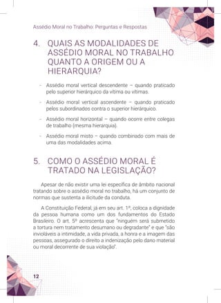 12
Assédio Moral no Trabalho: Perguntas e Respostas
4. QUAIS AS MODALIDADES DE
ASSÉDIO MORAL NO TRABALHO
QUANTO A ORIGEM OU A
HIERARQUIA?
-
- Assédio moral vertical descendente – quando praticado
pelo superior hierárquico da vítima ou vítimas.
-
- Assédio moral vertical ascendente – quando praticado
pelos subordinados contra o superior hierárquico.
-
- Assédio moral horizontal – quando ocorre entre colegas
de trabalho (mesma hierarquia).
-
- Assédio moral misto – quando combinado com mais de
uma das modalidades acima.
5. COMO O ASSÉDIO MORAL É
TRATADO NA LEGISLAÇÃO?
Apesar de não existir uma lei específica de âmbito nacional
tratando sobre o assédio moral no trabalho, há um conjunto de
normas que sustenta a ilicitude da conduta.
A Constituição Federal, já em seu art. 1º, coloca a dignidade
da pessoa humana como um dos fundamentos do Estado
Brasileiro. O art. 5º acrescenta que “ninguém será submetido
a tortura nem tratamento desumano ou degradante” e que “são
invioláveis a intimidade, a vida privada, a honra e a imagem das
pessoas, assegurado o direito a indenização pelo dano material
ou moral decorrente de sua violação”.
 