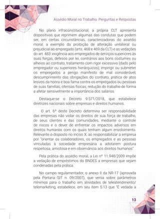 13
Assédio Moral no Trabalho: Perguntas e Respostas
No plano infraconstitucional, a própria CLT apresenta
dispositivos que reprimem algumas das condutas que podem
ser, em certas circunstâncias, caracterizadoras do assédio
moral, a exemplo da proibição de alteração unilateral ou
prejudicial ao empregado (arts. 468 e 469 da CLT) e as vedações
do art. 483: exigência aos empregados de serviços superiores às
suas forças, defesos por lei, contrários aos bons costumes ou
alheios ao contrato; tratamento com rigor excessivo (dado pelo
empregador ou superiores hierárquicos); impingir ou submeter
os empregados a perigo manifesto de mal considerável;
descumprimento das obrigações do contrato; prática de atos
lesivos da honra e boa fama contra os empregados ou pessoas
de suas famílias; ofensas físicas; redução do trabalho de forma
a afetar sensivelmente a importância dos salários.
Destaque-se o Decreto 9.571/2018, que estabelece
diretrizes nacionais sobre empresas e direitos humanos.
O art. 6º deste Decreto determina ser responsabilidade
das empresas não violar os direitos de sua força de trabalho,
de seus clientes e das comunidades, mediante o controle
de riscos e o dever de enfrentar os impactos adversos em
direitos humanos com os quais tenham algum envolvimento.
Relevante o disposto no inciso X, ao responsabilizar a empresa
por “orientar os colaboradores, os empregados e as pessoas
vinculadas à sociedade empresária a adotarem postura
respeitosa, amistosa e em observância aos direitos humanos”.
Pela prática do assédio moral, a Lei nº 11.948/2009 impõe
a vedação de empréstimos do BNDES a empresas que sejam
condenadas pela prática.
No campo regulamentador, o anexo II da NR-17 (aprovada
pela Portaria SIT n. 09/2007), que versa sobre parâmetros
mínimos para o trabalho em atividades de teleatendimento/
telemarketing, estabelece, em seu item 5.13 que “É vedada a
 
