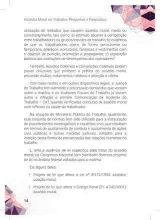 14
Assédio Moral no Trabalho: Perguntas e Respostas
utilização de métodos que causem assédio moral, medo ou
constrangimento, tais como: a) estímulo abusivo à competição
entre trabalhadores ou grupos/equipes de trabalho; b) exigência
de que os trabalhadores usem, de forma permanente ou
temporária, adereços, acessórios, fantasias e vestimentas com
o objetivo de punição, promoção e propaganda; c) exposição
pública das avaliações de desempenho dos operadores.”.
Também, Acordos Coletivos e Convenções Coletivas podem
prever cláusulas que proíbam a prática de assédio moral,
prevendo multas, tratamentos médicos e atenção à vítima.
Com base nestes e em outros dispositivos legais, a Justiça
do Trabalho tem admitido e processado demandas que versem
sobre a matéria e os Auditores Fiscais do Trabalho já lavram
autos e infração e emitem Comunicação de Acidente do
Trabalho – CAT, quando verificadas condutas de assédio moral
com reflexos na saúde do trabalhador.
Na atuação do Ministério Público do Trabalho, igualmente,
este conjunto de normas tem sido utilizado para a instauração
de procedimentos investigativos e inquéritos civis, que resultam
em termos de ajustamento de conduta e ajuizamento de ações
civis públicas e outras medidas judiciais, voltados para a
inibição desta forma de precarização das relações humanas no
trabalho.
E, ante a ausência de lei específica para tratar do assédio
moral, no Congresso Nacional tem tramitado diversos projetos
de lei no âmbito federal voltados para a matéria.
Eis alguns deles:
• Projeto de lei que altera a Lei nº 8.112/1990: assédio/
coação moral;
• Projeto de lei que altera o Código Penal (PL 4.742/2001):
assédio moral;
 