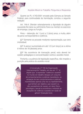 15
Assédio Moral no Trabalho: Perguntas e Respostas
Quanto ao PL 4.742/2001 enviado pela Câmara ao Senado
Federal, para continuidade da tramitação, constou a seguinte
redação:
Art. 146-A. Ofender reiteradamente a dignidade de alguém
causando-lhe dano ou sofrimento físico ou mental, no exercício
de emprego, cargo ou função.
Pena – detenção, de 1 (um) a 2 (dois) anos, e multa, além
da pena correspondente à violência.
§1º Somente se procede mediante representação, que será
irretratável.
§2º A pena é aumentada em até 1/3 (um terço) se a vítima
é menor de 18 (dezoito) anos.
§3º Na ocorrência de transação penal, esta deverá ter
caráter pedagógico e conscientizador contra o assédio moral.
Portanto, a ausência de legislação específica, não impede a
punição pela prática do assédio moral.
A Convenção nº 190 da Organização
Internacional do Trabalho, em seu art. 1º, “a”,
dispõe que: “a expressão “violência e assédio”
no mundo do trabalho designa um conjunto
de comportamentos e práticas inaceitáveis, ou
ameaças de tais comportamentos e práticas,
manifestadas apenas uma vez ou repetidamente,
que tenham por objetivo, que causem ou
são susceptíveis de causar, um dano físico,
psicológico, sexual ou econômico, incluindo as
situações de violência e assédio em razão de
gênero” (tradução livre).
 