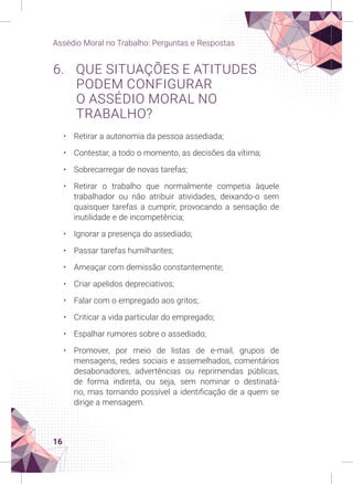 16
Assédio Moral no Trabalho: Perguntas e Respostas
6. QUE SITUAÇÕES E ATITUDES
PODEM CONFIGURAR
O ASSÉDIO MORAL NO
TRABALHO?
• Retirar a autonomia da pessoa assediada;
• Contestar, a todo o momento, as decisões da vítima;
• Sobrecarregar de novas tarefas;
• Retirar o trabalho que normalmente competia àquele
trabalhador ou não atribuir atividades, deixando-o sem
quaisquer tarefas a cumprir, provocando a sensação de
inutilidade e de incompetência;
• Ignorar a presença do assediado;
• Passar tarefas humilhantes;
• Ameaçar com demissão constantemente;
• Criar apelidos depreciativos;
• Falar com o empregado aos gritos;
• Criticar a vida particular do empregado;
• Espalhar rumores sobre o assediado;
• Promover, por meio de listas de e-mail, grupos de
mensagens, redes sociais e assemelhados, comentários
desabonadores, advertências ou reprimendas públicas,
de forma indireta, ou seja, sem nominar o destinatá-
rio, mas tornando possível a identificação de a quem se
dirige a mensagem.
 
