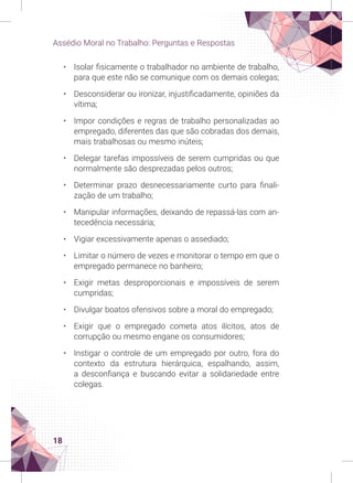 18
Assédio Moral no Trabalho: Perguntas e Respostas
• Isolar fisicamente o trabalhador no ambiente de trabalho,
para que este não se comunique com os demais colegas;
• Desconsiderar ou ironizar, injustificadamente, opiniões da
vítima;
• Impor condições e regras de trabalho personalizadas ao
empregado, diferentes das que são cobradas dos demais,
mais trabalhosas ou mesmo inúteis;
• Delegar tarefas impossíveis de serem cumpridas ou que
normalmente são desprezadas pelos outros;
• Determinar prazo desnecessariamente curto para finali-
zação de um trabalho;
• Manipular informações, deixando de repassá-las com an-
tecedência necessária;
• Vigiar excessivamente apenas o assediado;
• Limitar o número de vezes e monitorar o tempo em que o
empregado permanece no banheiro;
• Exigir metas desproporcionais e impossíveis de serem
cumpridas;
• Divulgar boatos ofensivos sobre a moral do empregado;
• Exigir que o empregado cometa atos ilícitos, atos de
corrupção ou mesmo engane os consumidores;
• Instigar o controle de um empregado por outro, fora do
contexto da estrutura hierárquica, espalhando, assim,
a desconfiança e buscando evitar a solidariedade entre
colegas.
 