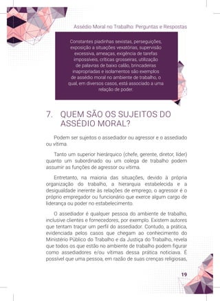 19
Assédio Moral no Trabalho: Perguntas e Respostas
Constantes piadinhas sexistas, perseguições,
exposição a situações vexatórias, supervisão
excessiva, ameaças, exigência de tarefas
impossíveis, críticas grosseiras, utilização
de palavras de baixo calão, brincadeiras
inapropriadas e isolamentos são exemplos
de assédio moral no ambiente de trabalho, o
qual, em diversos casos, está associado a uma
relação de poder.
7. QUEM SÃO OS SUJEITOS DO
ASSÉDIO MORAL?
Podem ser sujeitos o assediador ou agressor e o assediado
ou vítima.
Tanto um superior hierárquico (chefe, gerente, diretor, líder)
quanto um subordinado ou um colega de trabalho podem
assumir as funções de agressor ou vítima.
Entretanto, na maioria das situações, devido à própria
organização do trabalho, a hierarquia estabelecida e a
desigualdade inerente às relações de emprego, o agressor é o
próprio empregador ou funcionário que exerce algum cargo de
liderança ou poder no estabelecimento.
O assediador é qualquer pessoa do ambiente de trabalho,
inclusive clientes e fornecedores, por exemplo. Existem autores
que tentam traçar um perfil do assediador. Contudo, a prática,
evidenciada pelos casos que chegam ao conhecimento do
Ministério Público do Trabalho e da Justiça do Trabalho, revela
que todos os que estão no ambiente de trabalho podem figurar
como assediadores e/ou vítimas dessa prática noticiava. É
possível que uma pessoa, em razão de suas crenças religiosas,
 