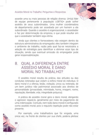 20
Assédio Moral no Trabalho: Perguntas e Respostas
assedie uma ou mais pessoas de religião diversa. Um(a) líder
de equipe pertencente à população LGBTIQ+ pode sofrer
assédio de seus subordinados. Uma mulher coordenadora
de departamento pode ser assediada por um homem a ela
subordinado. Quando o assédio é organizacional, o assediador
o faz por determinação da empresa, o que pode resultar em
que o assediador também seja vítima.
Ainda que clientes e fornecedores não estejam dentro da
estrutura administrativa do empregador, eles também integram
o ambiente de trabalho, razão pela qual faz-se necessária a
adoção de estratégia para identificar e eliminar esse tipo de
situação, sendo que eventual omissão do empregador pode
gerar responsabilização.
8. QUAL A DIFERENÇA ENTRE
ASSÉDIO MORAL E DANO
MORAL NO TRABALHO?
O assédio moral resulta da prática, das atitudes ou das
condutas reiteradas que violam a esfera moral do indivíduo. O
dano moral é a ofensa, lesão, violação, única ou reiterada, de
um bem jurídico não patrimonial associado aos direitos de
personalidade (privacidade, intimidade, honra, imagem, nome,
reputação, liberdade, vida, integridade psíquica).
A prática de assédio moral gera o dano moral, obrigando
o agressor repará-lo, geralmente por meio do pagamento de
uma indenização. Contudo, nem todo dano moral é configurado
como assédio moral, pois o requisito repetição pode não estar
presente.
Por exemplo, uma trabalhadora que foi xingada, uma
única vez, na frente de clientes por sua chefe, poderia pleitear
 