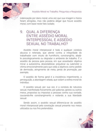 21
Assédio Moral no Trabalho: Perguntas e Respostas
indenização por dano moral, uma vez que sua imagem e honra
foram atingidas, mas não poderia alegar que houve assédio
moral, com base neste fato isolado.
9. QUAL A DIFERENÇA
ENTRE ASSÉDIO MORAL
INTERPESSOAL E ASSÉDIO
SEXUAL NO TRABALHO?
Assédio moral interpessoal é toda e qualquer conduta
abusiva e reiterada, que atente contra a integridade do
trabalhador com intuito de humilhá-lo, constrangê-lo, abalá-
lo psicologicamente ou degradar o ambiente de trabalho. É o
assédio de pessoa para pessoa, em que assediador objetiva
minar a autoestima, desestabilizar, prejudicar ou submeter a
vítima emocionalmente para que ceda a objetivos como pedido
de demissão, atingimento de meta, perda de promoção, por
exemplo.
O assédio de forma geral é a insistência impertinente, a
perseguição, a abordagem velada, que violam a esfera moral do
indivíduo.
O assédio sexual, por sua vez, é a conduta de natureza
sexual, manifestada fisicamente, por palavras, gestos ou outros
meios, propostas ou impostas a pessoas contra sua vontade,
causando-lhe constrangimento e violando a sua liberdade
sexual.
Sendo assim, o assédio sexual diferencia-se do assédio
moral interpessoal pela conotação sexual presente nos meios
utilizados ou nos fins pretendidos.
 