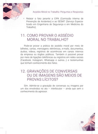 23
Assédio Moral no Trabalho: Perguntas e Respostas
• Relatar o fato perante a CIPA (Comissão Interna de
Prevenção de Acidentes) e ao SESMT (Serviço Especia-
lizado em Engenharia de Segurança e em Medicina do
Trabalho).
11. COMO PROVAR O ASSÉDIO
MORAL NO TRABALHO?
Pode-se provar a prática do assédio moral por meio de
bilhetes, cartas, mensagens eletrônicas, e-mails, documentos,
áudios, vídeos, registros de ocorrências em canais internos
da empresa ou órgãos públicos. Também é possível provar
por meio de ligações telefônicas ou registros em redes sociais
(Facebook, Instagram, Whatsapp e outros...) e testemunhas
que tenham conhecimento dos fatos.
12. GRAVAÇÕES DE CONVERSAS
OU DE IMAGENS SÃO MEIOS DE
PROVAS LÍCITOS?
Sim. Admite-se a gravação de conversas ou imagens por
um dos envolvidos no ato – interlocutor – ainda que sem o
conhecimento do agressor.
 