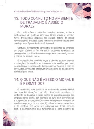 24
Assédio Moral no Trabalho: Perguntas e Respostas
13. TODO CONFLITO NO AMBIENTE
DE TRABALHO É ASSÉDIO
MORAL?
Os conflitos fazem parte das relações pessoais, sociais e
profissionais de qualquer indivíduo. Desse modo, é possível
haver divergências, disputas por cargos, debate de ideias,
reivindicações, embates sobre temas no ambiente laboral sem
que haja a configuração do assédio moral.
Contudo, é importante administrar os conflitos da empresa
ou órgão público, a fim de evitar situações reiteradas de
perseguição, humilhação e constrangimento que configurariam
a prática de assédio moral.
É imprescindível que lideranças e chefias estejam atentas
a situações de conflitos e busquem solucioná-las por meio
da mediação e espaços de diálogo aberto, francos e com os
envolvidos, almejando preservar um ambiente de trabalho livre
saudável para todos.
14. O QUE NÃO É ASSÉDIO MORAL E
É PERMITIDO?
É necessário não banalizar o instituto do assédio moral,
por isso há situações que são plenamente possíveis no
ambiente de trabalho e estão dentro do exercício regular dos
empregadores, como, por exemplo: a) punir com advertências
e suspensões empregados(as) que não respeitam as regras de
saúde e segurança da empresa; b) utilizar sistemas defensivos
e de controle em geral (ex: câmeras em áreas comuns
com o conhecimento dos funcionários e com objetivo de
 