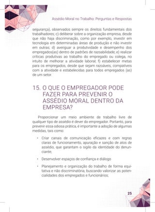 25
Assédio Moral no Trabalho: Perguntas e Respostas
segurança), observados sempre os direitos fundamentais dos
trabalhadores; c) deliberar sobre a organização empresa, desde
que não haja discriminação, como por exemplo, investir em
tecnologia em determinadas áreas de produção e não investir
em outras; d) averiguar a produtividade e desempenho dos
empregados(as) dentro de padrões de razoabilidade; e) realizar
críticas produtivas ao trabalho do empregado ou colega, no
intuito de melhorar a atividade laboral; f) estabelecer metas
para os empregados, desde que sejam razoáveis, compatíveis
com a atividade e estabelecidas para todos empregados (as)
de um setor.
15. O QUE O EMPREGADOR PODE
FAZER PARA PREVENIR O
ASSÉDIO MORAL DENTRO DA
EMPRESA?
Proporcionar um meio ambiente de trabalho livre de
qualquer tipo de assédio é dever do empregador. Portanto, para
prevenir essa odiosa prática, é importante a adoção de algumas
medidas, tais como:
• Criar canais de comunicação eficazes e com regras
claras de funcionamento, apuração e sanção de atos de
assédio, que garantam o sigilo da identidade do denun-
ciante;
• Desenvolver espaços de confiança e diálogo
• Planejamento e organização do trabalho de forma equi-
tativa e não discriminatória, buscando valorizar as poten-
cialidades dos empregados e funcionários;
 
