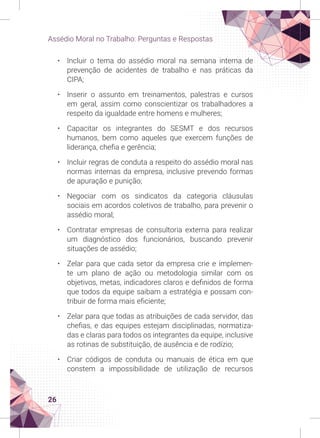 26
Assédio Moral no Trabalho: Perguntas e Respostas
• Incluir o tema do assédio moral na semana interna de
prevenção de acidentes de trabalho e nas práticas da
CIPA;
• Inserir o assunto em treinamentos, palestras e cursos
em geral, assim como conscientizar os trabalhadores a
respeito da igualdade entre homens e mulheres;
• Capacitar os integrantes do SESMT e dos recursos
humanos, bem como aqueles que exercem funções de
liderança, chefia e gerência;
• Incluir regras de conduta a respeito do assédio moral nas
normas internas da empresa, inclusive prevendo formas
de apuração e punição;
• Negociar com os sindicatos da categoria cláusulas
sociais em acordos coletivos de trabalho, para prevenir o
assédio moral;
• Contratar empresas de consultoria externa para realizar
um diagnóstico dos funcionários, buscando prevenir
situações de assédio;
• Zelar para que cada setor da empresa crie e implemen-
te um plano de ação ou metodologia similar com os
objetivos, metas, indicadores claros e definidos de forma
que todos da equipe saibam a estratégia e possam con-
tribuir de forma mais eficiente;
• Zelar para que todas as atribuições de cada servidor, das
chefias, e das equipes estejam disciplinadas, normatiza-
das e claras para todos os integrantes da equipe, inclusive
as rotinas de substituição, de ausência e de rodízio;
• Criar códigos de conduta ou manuais de ética em que
constem a impossibilidade de utilização de recursos
 