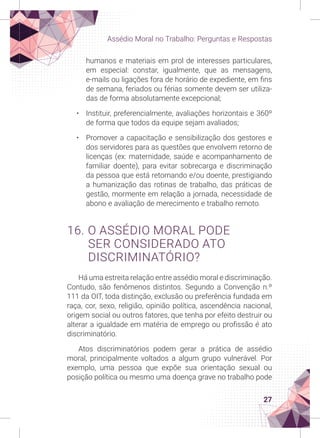 27
Assédio Moral no Trabalho: Perguntas e Respostas
humanos e materiais em prol de interesses particulares,
em especial: constar, igualmente, que as mensagens,
e-mails ou ligações fora de horário de expediente, em fins
de semana, feriados ou férias somente devem ser utiliza-
das de forma absolutamente excepcional;
• Instituir, preferencialmente, avaliações horizontais e 360º
de forma que todos da equipe sejam avaliados;
• Promover a capacitação e sensibilização dos gestores e
dos servidores para as questões que envolvem retorno de
licenças (ex: maternidade, saúde e acompanhamento de
familiar doente), para evitar sobrecarga e discriminação
da pessoa que está retornando e/ou doente, prestigiando
a humanização das rotinas de trabalho, das práticas de
gestão, mormente em relação a jornada, necessidade de
abono e avaliação de merecimento e trabalho remoto.
16. O ASSÉDIO MORAL PODE
SER CONSIDERADO ATO
DISCRIMINATÓRIO?
Há uma estreita relação entre assédio moral e discriminação.
Contudo, são fenômenos distintos. Segundo a Convenção n.º
111 da OIT, toda distinção, exclusão ou preferência fundada em
raça, cor, sexo, religião, opinião política, ascendência nacional,
origem social ou outros fatores, que tenha por efeito destruir ou
alterar a igualdade em matéria de emprego ou profissão é ato
discriminatório.
Atos discriminatórios podem gerar a prática de assédio
moral, principalmente voltados a algum grupo vulnerável. Por
exemplo, uma pessoa que expõe sua orientação sexual ou
posição política ou mesmo uma doença grave no trabalho pode
 