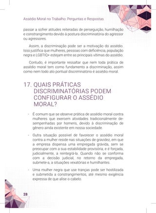 28
Assédio Moral no Trabalho: Perguntas e Respostas
passar a sofrer atitudes reiteradas de perseguição, humilhação
e constrangimento devido à postura discriminatória do agressor
ou agressores.
Assim, a discriminação pode ser a motivação do assédio.
Isso justifica que mulheres, pessoas com deficiência, população
negra e LGBTIQ+ estejam entre as principais vítimas do assédio.
Contudo, é importante ressaltar que nem toda prática de
assédio moral tem como fundamento a discriminação, assim
como nem todo ato pontual discriminatório é assédio moral.
17. QUAIS PRÁTICAS
DISCRIMINATÓRIAS PODEM
CONFIGURAR O ASSÉDIO
MORAL?
-
- É comum que se observe prática de assédio moral contra
mulheres que exercem atividades tradicionalmente de-
sempenhadas por homens, devido à discriminação de
gênero ainda existente em nossa sociedade.
-
- Outra situação possível de favorecer o assédio moral
contra a mulher reside nas situações de gravidez, em que
a empresa dispensa uma empregada grávida, sem se
preocupar com a sua estabilidade provisória, e é forçada,
judicialmente, a reintegrá-la. Quando não se conforma
com a decisão judicial, no retorno da empregada,
submete-a, a situações vexatórias e humilhantes.
-
- Uma mulher negra que use tranças pode ser hostilizada
e submetida a constrangimentos, até mesmo exigência
expressa de que alise o cabelo.
 