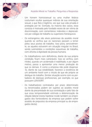 29
Assédio Moral no Trabalho: Perguntas e Respostas
-
- Um homem homossexual ou uma mulher lésbica
costumam ocultar quaisquer indícios de sua orientação
sexual, o que lhes é legítimo, vez que sua vida privada é
protegida por lei. Contudo, na maioria dos casos, essa
conduta é motivada pelo fundado receio de ser vítima de
discriminação, com comentários indevidos e depreciati-
vos por colegas de trabalho ou superiores hierárquicos.
-
- Os estrangeiros são alvos potenciais do assédio moral
quando se verifica que os nacionais passam a temer
pelos seus postos de trabalho. Isso piora, sensivelmen-
te, se aqueles estiverem em situação irregular no Brasil,
sendo submetidos a condições exaustivas de trabalho,
com afronta à dignidade da pessoa humana.
-
- Os trabalhadores com deficiência, diante da sua própria
condição, ficam mais vulneráveis. Isso se verifica, com
nitidez, quando um acidentado é reabilitado, e por algum
motivo, passa a apresentar uma menor produção do
que os demais. E como a empresa não pode dispensá-
-lo, diante da sua estabilidade, favorece a existência de
um ambiente hostil com o intuito de que ele próprio se
desligue do trabalho. Similar situação ocorre com os por-
tadores de doenças profissionais, por exemplo, os que
possuem LER/DORT.
-
- Os trabalhadores contratados por prazo determinado
ou terceirizados podem ser sujeitos ao assédio moral
diante da precariedade de sua contratação e pelo fato de
que essa temporariedade estimula a deteriorização da
relação laboral (nesta hipótese incide também os empre-
gados dos fornecedores da empresa que podem sofrer
assédio de prepostos da empresa principal ou de empre-
gados desta).
 