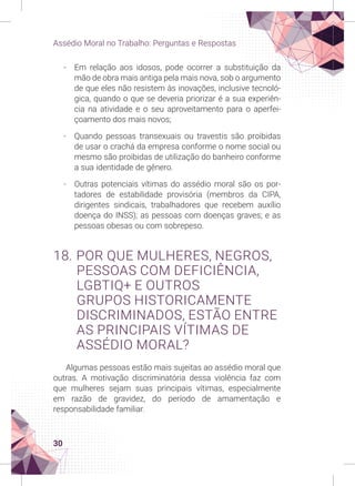 30
Assédio Moral no Trabalho: Perguntas e Respostas
-
- Em relação aos idosos, pode ocorrer a substituição da
mão de obra mais antiga pela mais nova, sob o argumento
de que eles não resistem às inovações, inclusive tecnoló-
gica, quando o que se deveria priorizar é a sua experiên-
cia na atividade e o seu aproveitamento para o aperfei-
çoamento dos mais novos;
-
- Quando pessoas transexuais ou travestis são proibidas
de usar o crachá da empresa conforme o nome social ou
mesmo são proibidas de utilização do banheiro conforme
a sua identidade de gênero.
-
- Outras potenciais vítimas do assédio moral são os por-
tadores de estabilidade provisória (membros da CIPA,
dirigentes sindicais, trabalhadores que recebem auxílio
doença do INSS); as pessoas com doenças graves; e as
pessoas obesas ou com sobrepeso.
18. POR QUE MULHERES, NEGROS,
PESSOAS COM DEFICIÊNCIA,
LGBTIQ+ E OUTROS
GRUPOS HISTORICAMENTE
DISCRIMINADOS, ESTÃO ENTRE
AS PRINCIPAIS VÍTIMAS DE
ASSÉDIO MORAL?
Algumas pessoas estão mais sujeitas ao assédio moral que
outras. A motivação discriminatória dessa violência faz com
que mulheres sejam suas principais vítimas, especialmente
em razão de gravidez, do período de amamentação e
responsabilidade familiar.
 