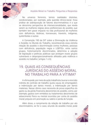 31
Assédio Moral no Trabalho: Perguntas e Respostas
No universo feminino, temos realidades distintas,
condicionadas, por exemplo, pela questão étnico-racial. Essa
análise de sobreposição de fatores discriminatórios é o que
se denomina perspectiva de interseccionalidades, que revela
serem as mulheres negras alvos preferenciais do assédio, que
também tem grave impacto na vida profissional de mulheres
com deficiência, lésbicas, transexuais, travestis, indígenas,
quilombolas e outras.
A Convenção 190 da OIT sobre a Eliminação da Violência
e Assédio no Mundo do Trabalho, reconhecendo essa estreita
relação do assédio e discriminação contra mulheres, pessoas
com deficiência, população negra e LGBTIQ+, entre outros
grupos, historicamente discriminados, determina a adoção
de legislação e políticas públicas que protejam esses grupos
vulneráveis e desproporcionalmente afetados pela violência e
assédio no trabalho ( artigos 1 e 6).
19. QUAIS AS CONSEQUÊNCIAS
JURÍDICAS DO ASSÉDIO MORAL
NO TRABALHO PARA A VÍTIMA?
A vítima pode, por meio de ação trabalhista, buscar a rescisão
indireta do contrato de trabalho (justa causa do empregador);
a indenização por danos morais; a indenização por danos
materiais. Nesse último caso necessita de prova específica do
gasto ou da perda financeira decorrentes do assédio, como, por
exemplo, gastos com remédios ou tratamentos decorrentes de
adoecimento físico ou mental ocorridos por conta do assédio
moral; prejuízo em promoção ou salário e perda de função.
Além disso, o rompimento da relação de trabalho por ato
discriminatório, se for o caso, oriundo do assédio moral, pode
 