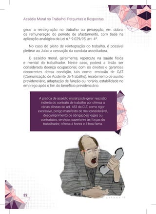 32
Assédio Moral no Trabalho: Perguntas e Respostas
gerar a reintegração no trabalho ou percepção, em dobro,
da remuneração do período de afastamento, com base na
aplicação analógica da Lei n.º 9.029/95, art. 4º.
No caso do pleito de reintegração do trabalho, é possível
pleitear ao Juízo a cessação da conduta assediadora.
O assédio moral, geralmente, repercute na saúde física
e mental do trabalhador. Neste caso, poderá a lesão ser
considerada doença ocupacional, com os direitos e garantias
decorrentes dessa condição, tais como: emissão de CAT
(Comunicação de Acidente de Trabalho), recebimento de auxílio
previdenciário, adaptação de função ou horário, estabilidade no
emprego após o fim do benefício previdenciário.
A prática de assédio moral pode gerar rescisão
indireta do contrato de trabalho por ofensa a
várias alíneas do art. 483 da CLT, como rigor
excessivo, perigo manifesto de mal considerável,
descumprimento de obrigações legais ou
contratuais, serviços superiores às forças do
trabalhador, ofensa à honra e à boa fama.
 