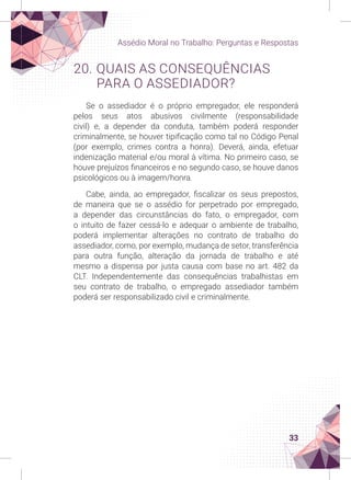 33
Assédio Moral no Trabalho: Perguntas e Respostas
20. QUAIS AS CONSEQUÊNCIAS
PARA O ASSEDIADOR?
Se o assediador é o próprio empregador, ele responderá
pelos seus atos abusivos civilmente (responsabilidade
civil) e, a depender da conduta, também poderá responder
criminalmente, se houver tipificação como tal no Código Penal
(por exemplo, crimes contra a honra). Deverá, ainda, efetuar
indenização material e/ou moral à vítima. No primeiro caso, se
houve prejuízos financeiros e no segundo caso, se houve danos
psicológicos ou à imagem/honra.
Cabe, ainda, ao empregador, fiscalizar os seus prepostos,
de maneira que se o assédio for perpetrado por empregado,
a depender das circunstâncias do fato, o empregador, com
o intuito de fazer cessá-lo e adequar o ambiente de trabalho,
poderá implementar alterações no contrato de trabalho do
assediador, como, por exemplo, mudança de setor, transferência
para outra função, alteração da jornada de trabalho e até
mesmo a dispensa por justa causa com base no art. 482 da
CLT. Independentemente das consequências trabalhistas em
seu contrato de trabalho, o empregado assediador também
poderá ser responsabilizado civil e criminalmente.
 