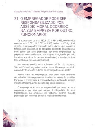34
Assédio Moral no Trabalho: Perguntas e Respostas
21. O EMPREGADOR PODE SER
RESPONSABILIZADO POR
ASSÉDIO MORAL OCORRIDO
NA SUA EMPRESA POR OUTRO
FUNCIONÁRIO?
De acordo com os arts. 932, III; 933; 934 e 935, combinados
com os arts. 1.521, III; 1.522 e 1.523, todos do Código Civil
vigente, o empregador responde pelos danos que causar a
terceiros em decorrência de obrigação contraída pela empresa,
bem como por atos praticados por seus empregados ou
prepostos, com fundamento nas culpas in vigilando (por não
fiscalizar a postura da pessoa assediadora) e in eligendo (por
ter escolhido a pessoa assediadora).
No mesmo sentido está a Súmula nº 341 do Supremo
Tribunal Federal, segundo a qual “é presumida a culpa do patrão
ou comitente pelo ato culposo do empregado ou preposto”.
Assim, cabe ao empregador zelar pelo meio ambiente
de trabalho psicologicamente saudável e isento de assédio.
Portanto, o empregador é responsável pela prática do assédio
moral no trabalho, ainda que ele não seja o agressor.
O empregador é sempre responsável por atos de seus
prepostos e por atos que afetem à integridade de seus
trabalhadores no ambiente de trabalho, mesmo quando
praticados por terceiros alheios à relação de emprego.
 