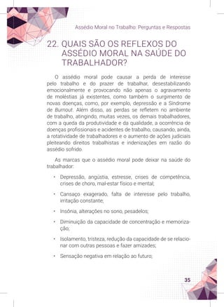 35
Assédio Moral no Trabalho: Perguntas e Respostas
22. QUAIS SÃO OS REFLEXOS DO
ASSÉDIO MORAL NA SAÚDE DO
TRABALHADOR?
O assédio moral pode causar a perda de interesse
pelo trabalho e do prazer de trabalhar, desestabilizando
emocionalmente e provocando não apenas o agravamento
de moléstias já existentes, como também o surgimento de
novas doenças, como, por exemplo, depressão e a Síndrome
de Burnout. Além disso, as perdas se refletem no ambiente
de trabalho, atingindo, muitas vezes, os demais trabalhadores,
com a queda da produtividade e da qualidade, a ocorrência de
doenças profissionais e acidentes de trabalho, causando, ainda,
a rotatividade de trabalhadores e o aumento de ações judiciais
pleiteando direitos trabalhistas e indenizações em razão do
assédio sofrido.
As marcas que o assédio moral pode deixar na saúde do
trabalhador:
• Depressão, angústia, estresse, crises de competência,
crises de choro, mal-estar físico e mental;
• Cansaço exagerado, falta de interesse pelo trabalho,
irritação constante;
• Insônia, alterações no sono, pesadelos;
• Diminuição da capacidade de concentração e memoriza-
ção;
• Isolamento, tristeza, redução da capacidade de se relacio-
nar com outras pessoas e fazer amizades;
• Sensação negativa em relação ao futuro;
 
