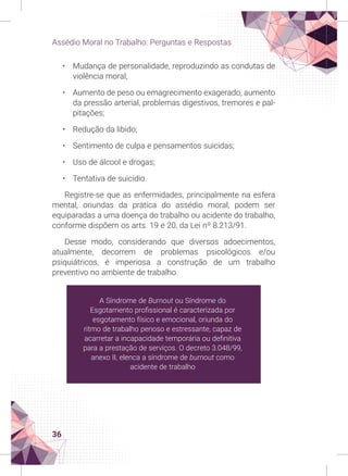 36
Assédio Moral no Trabalho: Perguntas e Respostas
• Mudança de personalidade, reproduzindo as condutas de
violência moral;
• Aumento de peso ou emagrecimento exagerado, aumento
da pressão arterial, problemas digestivos, tremores e pal-
pitações;
• Redução da libido;
• Sentimento de culpa e pensamentos suicidas;
• Uso de álcool e drogas;
• Tentativa de suicídio.
Registre-se que as enfermidades, principalmente na esfera
mental, oriundas da prática do assédio moral, podem ser
equiparadas a uma doença do trabalho ou acidente do trabalho,
conforme dispõem os arts. 19 e 20, da Lei nº 8.213/91.
Desse modo, considerando que diversos adoecimentos,
atualmente, decorrem de problemas psicológicos e/ou
psiquiátricos, é imperiosa a construção de um trabalho
preventivo no ambiente de trabalho.
A Síndrome de Burnout ou Síndrome do
Esgotamento profissional é caracterizada por
esgotamento físico e emocional, oriunda do
ritmo de trabalho penoso e estressante, capaz de
acarretar a incapacidade temporária ou definitiva
para a prestação de serviços. O decreto 3.048/99,
anexo II, elenca a síndrome de burnout como
acidente de trabalho
 