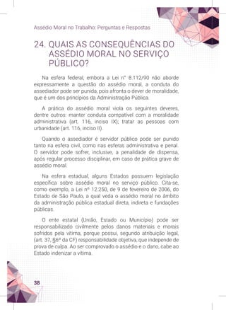 38
Assédio Moral no Trabalho: Perguntas e Respostas
24. QUAIS AS CONSEQUÊNCIAS DO
ASSÉDIO MORAL NO SERVIÇO
PÚBLICO?
Na esfera federal, embora a Lei n° 8.112/90 não aborde
expressamente a questão do assédio moral, a conduta do
assediador pode ser punida, pois afronta o dever de moralidade,
que é um dos princípios da Administração Pública.
A prática do assédio moral viola os seguintes deveres,
dentre outros: manter conduta compatível com a moralidade
administrativa (art. 116, inciso IX); tratar as pessoas com
urbanidade (art. 116, inciso II).
Quando o assediador é servidor público pode ser punido
tanto na esfera civil, como nas esferas administrativa e penal.
O servidor pode sofrer, inclusive, a penalidade de dispensa,
após regular processo disciplinar, em caso de prática grave de
assédio moral.
Na esfera estadual, alguns Estados possuem legislação
específica sobre assédio moral no serviço público. Cita-se,
como exemplo, a Lei nº 12.250, de 9 de fevereiro de 2006, do
Estado de São Paulo, a qual veda o assédio moral no âmbito
da administração pública estadual direta, indireta e fundações
públicas.
O ente estatal (União, Estado ou Município) pode ser
responsabilizado civilmente pelos danos materiais e morais
sofridos pela vítima, porque possui, segundo atribuição legal,
(art. 37, §6º da CF) responsabilidade objetiva, que independe de
prova de culpa. Ao ser comprovado o assédio e o dano, cabe ao
Estado indenizar a vítima.
 