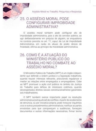 39
Assédio Moral no Trabalho: Perguntas e Respostas
25. O ASSÉDIO MORAL PODE
CONFIGURAR IMPROBIDADE
ADMINISTRATIVA?
O assédio moral também pode configurar ato de
improbidade administrativa, pois o ato do servidor público, ao
agir deliberadamente em prejuízo de alguém, se enquadraria
na conduta prevista no art. 11, caput, da Lei de Improbidade
Administrativa, em razão do abuso de poder, desvio de
finalidade, ofensa ao princípio da moralidade administrativa.
26. COMO É A ATUAÇÃO DO
MINISTÉRIO PÚBLICO DO
TRABALHO NO COMBATE AO
ASSÉDIO MORAL?
O Ministério Público do Trabalho (MPT) é um órgão indepen-
dente que defende a ordem jurídica e a legislação trabalhista,
quando houver interesse relevante, procurando regularizar e
mediar as relações entre empregados e empregadores. Cabe
ao MPT promover a ação civil pública no âmbito da Justiça
do Trabalho para defesa de interesses coletivos, quando
desrespeitados direitos sociais constitucionalmente garantidos
aos trabalhadores.
O MPT também exerce importante papel na resolução
administrativa (extrajudicial) de conflitos. A partir do recebimento
de denúncia, ou por iniciativa própria; pode instaurar inquéritos
civis e outros procedimentos administrativos; notificar as partes
envolvidas para que compareçam a audiências, forneçam
documentos e outras informações necessárias; firmar termo
 