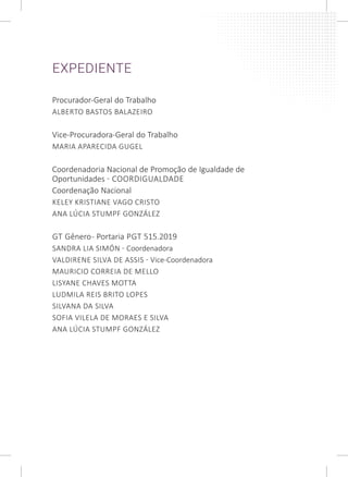 EXPEDIENTE
Procurador-Geral do Trabalho
ALBERTO BASTOS BALAZEIRO
Vice-Procuradora-Geral do Trabalho
MARIA APARECIDA GUGEL
Coordenadoria Nacional de Promoção de Igualdade de
Oportunidades - COORDIGUALDADE
Coordenação Nacional
KELEY KRISTIANE VAGO CRISTO
ANA LÚCIA STUMPF GONZÁLEZ
GT Gênero- Portaria PGT 515.2019
SANDRA LIA SIMÓN - Coordenadora
VALDIRENE SILVA DE ASSIS - Vice-Coordenadora
MAURICIO CORREIA DE MELLO
LISYANE CHAVES MOTTA
LUDMILA REIS BRITO LOPES
SILVANA DA SILVA
SOFIA VILELA DE MORAES E SILVA
ANA LÚCIA STUMPF GONZÁLEZ
 