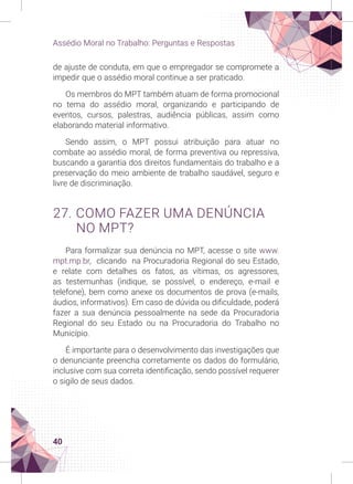 40
Assédio Moral no Trabalho: Perguntas e Respostas
de ajuste de conduta, em que o empregador se compromete a
impedir que o assédio moral continue a ser praticado.
Os membros do MPT também atuam de forma promocional
no tema do assédio moral, organizando e participando de
eventos, cursos, palestras, audiência públicas, assim como
elaborando material informativo.
Sendo assim, o MPT possui atribuição para atuar no
combate ao assédio moral, de forma preventiva ou repressiva,
buscando a garantia dos direitos fundamentais do trabalho e a
preservação do meio ambiente de trabalho saudável, seguro e
livre de discriminação.
27. COMO FAZER UMA DENÚNCIA
NO MPT?
Para formalizar sua denúncia no MPT, acesse o site www.
mpt.mp.br, clicando na Procuradoria Regional do seu Estado,
e relate com detalhes os fatos, as vítimas, os agressores,
as testemunhas (indique, se possível, o endereço, e-mail e
telefone), bem como anexe os documentos de prova (e-mails,
áudios, informativos). Em caso de dúvida ou dificuldade, poderá
fazer a sua denúncia pessoalmente na sede da Procuradoria
Regional do seu Estado ou na Procuradoria do Trabalho no
Município.
É importante para o desenvolvimento das investigações que
o denunciante preencha corretamente os dados do formulário,
inclusive com sua correta identificação, sendo possível requerer
o sigilo de seus dados.
 