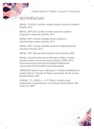 41
Assédio Moral no Trabalho: Perguntas e Respostas
REFERÊNCIAS
BRASIL. FIOCRUZ. Cartilha: Assédio moral e sexual no trabalho.
Brasília, 2014.
BRASIL. MPT/OIT. Cartilha: Assédio sexual no trabalho:
perguntas e respostas. Brasília, 2017.
BRASIL. MPT. Cartilha: Assédio moral e sexual na
administração pública. Brasília, 2012.
BRASIL. MPT. Cartilha: Assédio moral em estabelecimentos
bancários. Brasília, 2013.
BRASIL. MPT. Manual sobre Assédio moral. Brasília, 2008.
BRASIL. Conselho Nacional do Ministério Público. Cartilha:
Assédio moral e sexual: previna-se. Brasília: CNMP, 2016.
http://www.cnmp.mp.br/portal/images/Publicacoes/
documentos/2016/assedio-moral-e-sexual.pdf.
HIRIGOYEN, Marie-France. Mal-Estar no Trabalho: Redefinindo o
Assédio Moral. Tradução de Rejane Janowitzer. Rio de Janeiro:
Bertrand Brasil, 2002.
GOSDAL, T. C.; SOBOLL, L. A. P. (Orgs.). Assédio moral
interpessoal e organizacional: um enfoque interdisciplinar. São
Paulo: LTr, 2009.
 