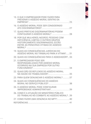 15. O QUE O EMPREGADOR PODE FAZER PARA
PREVENIR O ASSÉDIO MORAL DENTRO DA
EMPRESA?.................................................................................. 25
16. O ASSÉDIO MORAL PODE SER CONSIDERADO
ATO DISCRIMINATÓRIO? ....................................................... 27
17. QUAIS PRÁTICAS DISCRIMINATÓRIAS PODEM
CONFIGURAR O ASSÉDIO MORAL? ................................... 28
18. POR QUE MULHERES, NEGROS, PESSOAS COM
DEFICIÊNCIA, LGBTIQ+ E OUTROS GRUPOS
HISTORICAMENTE DISCRIMINADOS, ESTÃO
ENTRE AS PRINCIPAIS VÍTIMAS DE ASSÉDIO
MORAL? ......................................................................................30
19. QUAIS AS CONSEQUÊNCIAS JURÍDICAS DO
ASSÉDIO MORAL NO TRABALHO PARA A VÍTIMA?....... 31
20. QUAIS AS CONSEQUÊNCIAS PARA O ASSEDIADOR?... 33
21. O EMPREGADOR PODE SER
RESPONSABILIZADO POR ASSÉDIO MORAL
OCORRIDO NA SUA EMPRESA POR OUTRO
FUNCIONÁRIO?......................................................................... 34
22. QUAIS SÃO OS REFLEXOS DO ASSÉDIO MORAL
NA SAÚDE DO TRABALHADOR?........................................... 35
23. PARA QUEM DENUNCIAR O ASSÉDIO MORAL?.............. 37
24. QUAIS AS CONSEQUÊNCIAS DO ASSÉDIO
MORAL NO SERVIÇO PÚBLICO?.......................................... 38
25. O ASSÉDIO MORAL PODE CONFIGURAR
IMPROBIDADE ADMINISTRATIVA?...................................... 39
26. COMO É A ATUAÇÃO DO MINISTÉRIO PÚBLICO
DO TRABALHO NO COMBATE AO ASSÉDIO MORAL?... 39
27. COMO FAZER UMA DENÚNCIA NO MPT?......................... 40
REFERÊNCIAS...................................................................................41
 