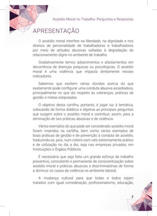 7
Assédio Moral no Trabalho: Perguntas e Respostas
APRESENTAÇÃO
O assédio moral interfere na liberdade, na dignidade e nos
direitos de personalidade de trabalhadoras e trabalhadores
por meio de atitudes abusivas voltadas à degradação do
relacionamento digno no ambiente de trabalho.
Gradativamente temos adoecimentos e afastamentos em
decorrência de doenças psíquicas ou psicológicas. O assédio
moral é uma violência que impacta diretamente nesses
indicadores.
Sabemos que existem várias dúvidas acerca do que
exatamente pode configurar uma conduta abusiva assediadora,
principalmente no que diz respeito às cobranças, práticas de
gestão e metas estipuladas.
O objetivo desta cartilha, portanto, é jogar luz à temática,
colocando de forma didática e objetiva as principais perguntas
que surgem sobre o assédio moral e contribuir, assim, para a
eliminação de tais práticas abusivas e de violência.
Vários exemplos do que pode ser considerado assédio moral
foram inseridos na cartilha, bem como vários exemplos de
boas práticas de gestão e de prevenção à conduta de assédio,
traduzindo-se, pois, num roteiro com viés extremamente prático
e de utilização no dia a dia, seja nas empresas privadas, em
Instituições e Órgãos Públicos.
É necessário que seja feito um grande esforço de trabalho
preventivo, consistente e permanente de conscientização sobre
assédio moral e práticas abusivas e discriminatórias de forma
a diminuir os casos de violência no ambiente laboral.
A mudança cultural para que todas e todos sejam
tratados com igual consideração, profissionalismo, educação,
 
