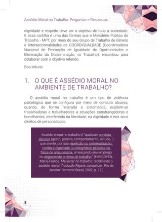 8
Assédio Moral no Trabalho: Perguntas e Respostas
dignidade e respeito deve ser o objetivo de toda a sociedade.
E essa cartilha é uma das formas que o Ministério Público do
Trabalho - MPT, por meio do seu Grupo de Trabalho de Gênero
e Interseccionalidades da COORDIGUALDADE (Coordenadoria
Nacional de Promoção de Igualdade de Oportunidades e
Eliminação da Discriminação no Trabalho), encontrou para
colaborar com o objetivo referido.
Boa leitura!
1. O QUE É ASSÉDIO MORAL NO
AMBIENTE DE TRABALHO?
O assédio moral no trabalho é um tipo de violência
psicológica que se configura por meio de conduta abusiva,
quando, de forma reiterada e sistemática, expõem-se
trabalhadoras e trabalhadores a situações constrangedoras e
humilhantes, interferindo na liberdade, na dignidade e nos seus
direitos de personalidade.
Assédio moral no trabalho é “qualquer conduta
abusiva (gesto, palavra, comportamento, atitude...)
que atente, por sua repetição ou sistematização,
contra a dignidade ou integridade psíquica ou
física de uma pessoa, ameaçando seu emprego
ou degradando o clima de trabalho.” (HIRIGOYEN,
Marie-France. Mal-estar no trabalho: redefinindo o
assédio moral. Tradução Rejane Janowitzer. Rio de
Janeiro: Bertrand Brasil, 2002, p. 17.)
 