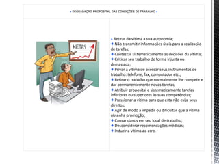♦ DEGRADAÇÃO PROPOSITAL DAS CONDIÇÕES DE TRABALHO ♦
♦ Retirar da vítima a sua autonomia;
♦ Não transmitir informações úteis para a realização
de tarefas;
♦ Contestar sistematicamente as decisões da vítima;
♦ Criticar seu trabalho de forma injusta ou
demasiada;
♦ Privar a vítima de acessar seus instrumentos de
trabalho: telefone, fax, computador etc.;
♦ Retirar o trabalho que normalmente lhe compete e
dar permanentemente novas tarefas;
♦ Atribuir proposital e sistematicamente tarefas
inferiores ou superiores às suas competências;
♦ Pressionar a vítima para que esta não exija seus
direitos;
♦ Agir de modo a impedir ou dificultar que a vítima
obtenha promoção;
♦ Causar danos em seu local de trabalho;
♦ Desconsiderar recomendações médicas;
♦ Induzir a vítima ao erro.
 