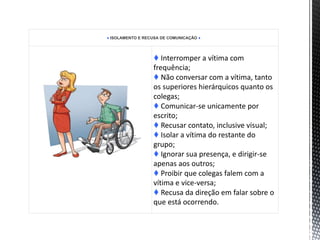 ♦ ISOLAMENTO E RECUSA DE COMUNICAÇÃO ♦
♦ Interromper a vítima com
frequência;
♦ Não conversar com a vítima, tanto
os superiores hierárquicos quanto os
colegas;
♦ Comunicar-se unicamente por
escrito;
♦ Recusar contato, inclusive visual;
♦ Isolar a vítima do restante do
grupo;
♦ Ignorar sua presença, e dirigir-se
apenas aos outros;
♦ Proibir que colegas falem com a
vítima e vice-versa;
♦ Recusa da direção em falar sobre o
que está ocorrendo.
 