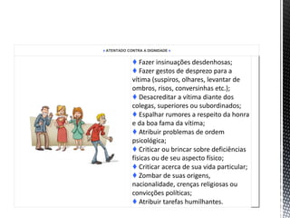 ♦ ATENTADO CONTRA A DIGNIDADE ♦
♦ Fazer insinuações desdenhosas;
♦ Fazer gestos de desprezo para a
vítima (suspiros, olhares, levantar de
ombros, risos, conversinhas etc.);
♦ Desacreditar a vítima diante dos
colegas, superiores ou subordinados;
♦ Espalhar rumores a respeito da honra
e da boa fama da vítima;
♦ Atribuir problemas de ordem
psicológica;
♦ Criticar ou brincar sobre deficiências
físicas ou de seu aspecto físico;
♦ Criticar acerca de sua vida particular;
♦ Zombar de suas origens,
nacionalidade, crenças religiosas ou
convicções políticas;
♦ Atribuir tarefas humilhantes.
 