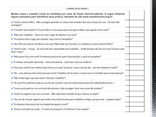 ♦ EXEMPLOS DE FRASES ♦
Muitas vezes o assédio moral se manifesta por meio de frases discriminatórias. A seguir listamos
alguns exemplos para identificar essa prática, retirados do site www.assediomoral.org.br:
♦ “Você é mesmo difícil… Não consegue aprender as coisas mais simples! Até uma criança faz isso… Só você não
consegue!”
♦ “É melhor você desistir! É muito difícil e isso é para quem tem garra! Não é para gente como você!”
♦ “Não quer trabalhar… fique em casa! Lugar de doente é em casa!”
♦ “A empresa não é lugar para doente. Aqui você só atrapalha!”
♦ “Seu filho vai colocar comida em sua casa? Não pode sair! Escolha: ou trabalha ou toma conta do filho!”
♦ “Você é mole… frouxo… Se você não tem capacidade para trabalhar… Então porque não fica em casa? Vá para casa
lavar roupa!”
♦ “Não posso ficar com você! A empresa precisa de quem dá produção, e você só atrapalha!”
♦ “É melhor você pedir demissão… Você está doente… Está indo muito ao médico!”
♦ “Para que você foi ao médico? Que frescura é essa? Se quiser ir para casa de dia… tem de trabalhar à noite!”
♦ “Ah… essa doença está muito boa para você! Trabalhar até às duas e ir para casa. Eu também quero essa doença!”
♦ “Não existe lugar aqui para quem não quer trabalhar!”
♦ “Se você ficar pedindo saída eu vou ter de transferir você de empresa/de posto de trabalho/de horário…”
♦ “Como você pode ter um currículo tão extenso e não conseguir fazer essa coisa tão simples?”
♦ “Você me enganou com seu currículo… Não sabe fazer metade do que colocou no papel.”
♦ “Vou ter de arranjar alguém que tenha uma memória boa para trabalhar comigo, porque você… esquece tudo!”
♦ “A empresa não precisa de incompetentes iguais a você!”
♦ “Ela faz confusão com tudo… É muito encrenqueira! É histérica! É mal casada!”.
 
