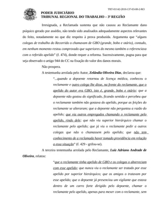 TRT-01142-2010-137-03-00-2-RO
              PODER JUDICIÁRIO
              TRIBUNAL REGIONAL DO TRABALHO – 3ª REGIÃO

              Irresignada, a Reclamada sustenta que não causou ao Reclamante dano
psíquico gerado por assédio, não tendo sido analisados adequadamente aspectos relevantes
do feito, notadamente no que diz respeito à prova produzida. Argumenta que “alguns
colegas de trabalho do Recorrido o chamavam de GBO (grande, bobo e otário), contudo,
em nenhum momento restou comprovado que superiores do mesmo também o referenciava
com o referido apelido” (f. 474), donde requer a reforma. Sucessivamente, pugna para que
seja observado o artigo 944 do CC na fixação do valor dos danos morais.
              Não prospera.
              A testemunha arrolada pelo Autor, Zelândia Oliveira Dias, declarou que:
                      “...quando a depoente retornou de licença médica, conheceu o
                      reclamante e outro colega lhe disse, na frente do reclamante, que o
                      apelido do autor era GBO, isto é, grande, bobo e otário; que a
                      depoente não gostou do significado, ficando sentida e percebeu que
                      o reclamante também não gostava do apelido, porque as feições do
                      reclamante se alteraram; que a depoente não perguntou a razão do
                      apelido; que via outros empregados chamando o reclamante pelo
                      apelido, rindo dele; que não viu superior hierárquico chamar o
                      reclamante pelo apelido; que já viu o reclamante pedir a outros
                      colegas que não o chamassem pelo apelido; que não tem
                      conhecimento de a reclamada haver tomado providência em relação
                      a essa situação” (f. 429 - grifou-se).
              A terceira testemunha arrolada pelo Reclamante, Luiz Adriano Andrade de
Oliveira, relatou:
                      “que o reclamante tinha apelido de GBO e os colegas o aborreciam
                      com esse apelido; que nunca viu o reclamante ser tratado por esse
                      apelido por superior hierárquico; que os amigos o tratavam por
                      esse apelido; que o depoente já presenciou um vigilante que estava
                      dentro de um carro forte dirigido pelo depoente, chamar o
                      reclamante pelo apelido, apenas para mexer com o reclamante, sem
 