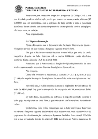 TRT-01142-2010-137-03-00-2-RO
                PODER JUDICIÁRIO
                TRIBUNAL REGIONAL DO TRABALHO – 3ª REGIÃO

                Frise-se que, nos termos dos artigos 944 e seguintes do Código Civil, o Juiz
tem liberdade para fixar a indenização, sendo que, no caso em apreço, o valor arbitrado (R$
5.000,00) está em consonância com a extensão do dano sofrido e com a capacidade
econômica da Reclamada, bem como cumpre tanto o caráter punitivo como o pedagógico,
não importando em redução.
                Nega-se provimento.


                2.8. Tíquete-alimentação
                Alega a Recorrente que o Reclamante não faz jus às diferenças de tíquetes-
refeição no período em que exerceu a função de vigilante de carro forte.
                Diz que o Reclamante sempre recebeu a cesta básica, por meio do cartão
magnético, descrito na ficha financeira sob a rubrica R084-total cartão eletrônico,
conforme dispõe a cláusula 13ª, § 2º, da CCT 2009.
                Acrescenta que o Autor exercia a função de vigilante patrimonial de base,
sendo a sua convenção normativa diferente dos vigilantes de carro forte.
                Não prospera.
                Como bem reconhece a Reclamada, a cláusula 13ª CCT, § 2º, da CCT 2009
(f. 104), diz respeito à categoria dos vigilantes de patrimônio, e não aos vigilantes de carro
forte.
                Por outro lado, o Autor requereu na inicial o pagamento do vale-refeição no
valor de R$383,00 (f. 04), quantia esta que não foi impugnada pela Ré, consoante a defesa
(f. 143-144).
                De outro tanto, na audiência de instrução, o preposto não soube informar o
valor pago aos vigilantes de carro forte, o que implica em confissão quanto à matéria em
debate.
                Desta forma, como restou comprovado que o Autor exerceu por duas vezes
na semana a função de vigilante de carro forte e não existindo nos autos a comprovação do
pagamento do vale-alimentação, conforme se depreende das fichas financeiras (f. 200-210),
tem-se por irretocável a decisão de origem (f. 434), que deferiu ao Autor o pagamento do
 