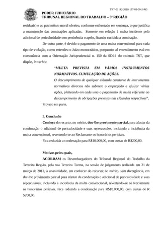 TRT-01142-2010-137-03-00-2-RO
              PODER JUDICIÁRIO
              TRIBUNAL REGIONAL DO TRABALHO – 3ª REGIÃO

residuais) e ao patrimônio moral obreiro, conforme enfrentado em sentença, o que justifica
a manutenção das cominações aplicadas. Somente em relação à multa incidente pelo
adicional de periculosidade tem pertinência o apelo, ficando excluída a cominação.
              De outra parte, é devido o pagamento de uma multa convencional para cada
tipo de violação, como entendeu o Juízo monocrático, porquanto tal entendimento está em
consonância com a Orientação Jurisprudencial n. 150 da SDI-1 do colendo TST, que
dispõe, in verbis:
                      “MULTA         PREVISTA      EM     VÁRIOS       INSTRUMENTOS
                      NORMATIVOS. CUMULAÇÃO DE AÇÕES.
                      O descumprimento de qualquer cláusula constante de instrumentos
                      normativos diversos não submete o empregado a ajuizar várias
                      ações, pleiteando em cada uma o pagamento da multa referente ao
                      descumprimento de obrigações previstas nas cláusulas respectivas”.
              Provejo em parte.


              3. Conclusão
              Conheço do recurso; no mérito, dou-lhe provimento parcial, para afastar da
condenação o adicional de periculosidade e suas repercussões, incluindo a incidência da
multa convencional, revertendo-se ao Reclamante os honorários periciais.
              Fica reduzida a condenação para R$10.000,00, com custas de R$200,00.


              Motivos pelos quais,
              ACORDAM os Desembargadores do Tribunal Regional do Trabalho da
Terceira Região, pela sua Terceira Turma, na sessão de julgamento realizada em 21 de
março de 2012, à unanimidade, em conhecer do recurso; no mérito, sem divergência, em
dar-lhe provimento parcial para afastar da condenação o adicional de periculosidade e suas
repercussões, incluindo a incidência da multa convencional, revertendo-se ao Reclamante
os honorários periciais. Fica reduzida a condenação para R$10.000,00, com custas de R
$200,00.
 