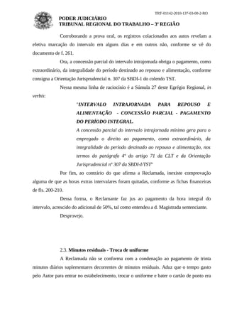 TRT-01142-2010-137-03-00-2-RO
             PODER JUDICIÁRIO
             TRIBUNAL REGIONAL DO TRABALHO – 3ª REGIÃO

              Corroborando a prova oral, os registros colacionados aos autos revelam a
efetiva marcação do intervalo em alguns dias e em outros não, conforme se vê do
documento de f. 261.
              Ora, a concessão parcial do intervalo intrajornada obriga o pagamento, como
extraordinário, da integralidade do período destinado ao repouso e alimentação, conforme
consigna a Orientação Jurisprudencial n. 307 da SBDI-1 do colendo TST.
              Nessa mesma linha de raciocínio é a Súmula 27 deste Egrégio Regional, in
verbis:
                       "INTERVALO        INTRAJORNADA           PARA       REPOUSO         E
                       ALIMENTAÇÃO        - CONCESSÃO PARCIAL - PAGAMENTO
                       DO PERÍODO INTEGRAL.
                       A concessão parcial do intervalo intrajornada mínimo gera para o
                       empregado o direito ao pagamento, como extraordinário, da
                       integralidade do período destinado ao repouso e alimentação, nos
                       termos do parágrafo 4º do artigo 71 da CLT e da Orientação
                       Jurisprudencial nº 307 da SBDI-I/TST"
              Por fim, ao contrário do que afirma a Reclamada, inexiste comprovação
alguma de que as horas extras intervalares foram quitadas, conforme as fichas financeiras
de fls. 200-210.
              Dessa forma, o Reclamante faz jus ao pagamento da hora integral do
intervalo, acrescido do adicional de 50%, tal como entendeu a d. Magistrada sentenciante.
              Desprovejo.




              2.3. Minutos residuais - Troca de uniforme
              A Reclamada não se conforma com a condenação ao pagamento de trinta
minutos diários suplementares decorrentes de minutos residuais. Aduz que o tempo gasto
pelo Autor para entrar no estabelecimento, trocar o uniforme e bater o cartão de ponto era
 