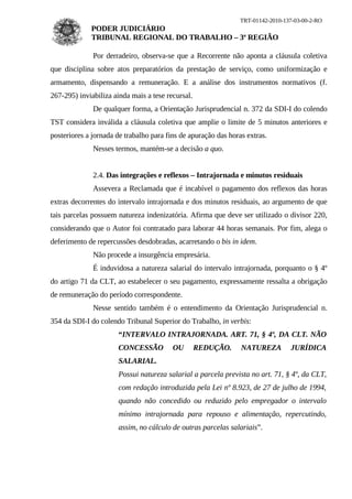 TRT-01142-2010-137-03-00-2-RO
             PODER JUDICIÁRIO
             TRIBUNAL REGIONAL DO TRABALHO – 3ª REGIÃO

              Por derradeiro, observa-se que a Recorrente não aponta a cláusula coletiva
que disciplina sobre atos preparatórios da prestação de serviço, como uniformização e
armamento, dispensando a remuneração. E a análise dos instrumentos normativos (f.
267-295) inviabiliza ainda mais a tese recursal.
              De qualquer forma, a Orientação Jurisprudencial n. 372 da SDI-I do colendo
TST considera inválida a cláusula coletiva que amplie o limite de 5 minutos anteriores e
posteriores a jornada de trabalho para fins de apuração das horas extras.
              Nesses termos, mantém-se a decisão a quo.


              2.4. Das integrações e reflexos – Intrajornada e minutos residuais
              Assevera a Reclamada que é incabível o pagamento dos reflexos das horas
extras decorrentes do intervalo intrajornada e dos minutos residuais, ao argumento de que
tais parcelas possuem natureza indenizatória. Afirma que deve ser utilizado o divisor 220,
considerando que o Autor foi contratado para laborar 44 horas semanais. Por fim, alega o
deferimento de repercussões desdobradas, acarretando o bis in idem.
              Não procede a insurgência empresária.
              É induvidosa a natureza salarial do intervalo intrajornada, porquanto o § 4º
do artigo 71 da CLT, ao estabelecer o seu pagamento, expressamente ressalta a obrigação
de remuneração do período correspondente.
              Nesse sentido também é o entendimento da Orientação Jurisprudencial n.
354 da SDI-I do colendo Tribunal Superior do Trabalho, in verbis:
                      “INTERVALO INTRAJORNADA. ART. 71, § 4º, DA CLT. NÃO
                      CONCESSÃO          OU        REDUÇÃO.     NATUREZA        JURÍDICA
                      SALARIAL.
                      Possui natureza salarial a parcela prevista no art. 71, § 4º, da CLT,
                      com redação introduzida pela Lei nº 8.923, de 27 de julho de 1994,
                      quando não concedido ou reduzido pelo empregador o intervalo
                      mínimo intrajornada para repouso e alimentação, repercutindo,
                      assim, no cálculo de outras parcelas salariais”.
 