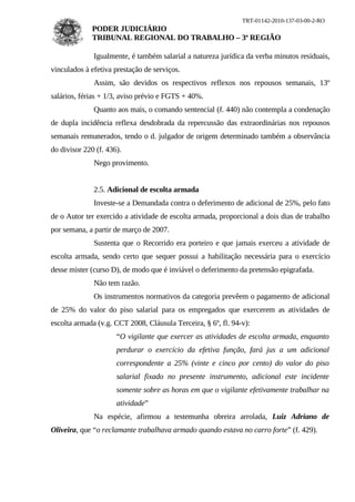 TRT-01142-2010-137-03-00-2-RO
              PODER JUDICIÁRIO
              TRIBUNAL REGIONAL DO TRABALHO – 3ª REGIÃO

              Igualmente, é também salarial a natureza jurídica da verba minutos residuais,
vinculados à efetiva prestação de serviços.
              Assim, são devidos os respectivos reflexos nos repousos semanais, 13º
salários, férias + 1/3, aviso prévio e FGTS + 40%.
              Quanto aos mais, o comando sentencial (f. 440) não contempla a condenação
de dupla incidência reflexa desdobrada da repercussão das extraordinárias nos repousos
semanais remunerados, tendo o d. julgador de origem determinado também a observância
do divisor 220 (f. 436).
              Nego provimento.


              2.5. Adicional de escolta armada
              Investe-se a Demandada contra o deferimento de adicional de 25%, pelo fato
de o Autor ter exercido a atividade de escolta armada, proporcional a dois dias de trabalho
por semana, a partir de março de 2007.
              Sustenta que o Recorrido era porteiro e que jamais exerceu a atividade de
escolta armada, sendo certo que sequer possui a habilitação necessária para o exercício
desse mister (curso D), de modo que é inviável o deferimento da pretensão epigrafada.
              Não tem razão.
              Os instrumentos normativos da categoria prevêem o pagamento de adicional
de 25% do valor do piso salarial para os empregados que exercerem as atividades de
escolta armada (v.g. CCT 2008, Cláusula Terceira, § 6º, fl. 94-v):
                      “O vigilante que exercer as atividades de escolta armada, enquanto
                      perdurar o exercício da efetiva função, fará jus a um adicional
                      correspondente a 25% (vinte e cinco por cento) do valor do piso
                      salarial fixado no presente instrumento, adicional este incidente
                      somente sobre as horas em que o vigilante efetivamente trabalhar na
                      atividade”
              Na espécie, afirmou a testemunha obreira arrolada, Luiz Adriano de
Oliveira, que “o reclamante trabalhava armado quando estava no carro forte” (f. 429).
 