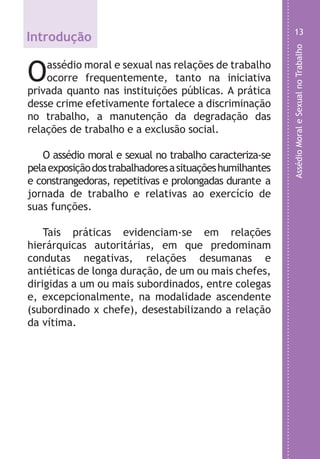 AssédioMoraleSexualnoTrabalho
13
Introdução
Oassédio moral e sexual nas relações de trabalho
ocorre frequentemente, tanto na iniciativa
privada quanto nas instituições públicas. A prática
desse crime efetivamente fortalece a discriminação
no trabalho, a manutenção da degradação das
relações de trabalho e a exclusão social.
O assédio moral e sexual no trabalho caracteriza-se
pelaexposiçãodostrabalhadoresasituaçõeshumilhantes
e constrangedoras, repetitivas e prolongadas durante a
jornada de trabalho e relativas ao exercício de
suas funções.
Tais práticas evidenciam-se em relações
hierárquicas autoritárias, em que predominam
condutas negativas, relações desumanas e
antiéticas de longa duração, de um ou mais chefes,
dirigidas a um ou mais subordinados, entre colegas
e, excepcionalmente, na modalidade ascendente
(subordinado x chefe), desestabilizando a relação
da vítima.
LHA ASSEDIO MORAL E SEXUAL-105X150.indd 13 04/10/2011 14:49
 