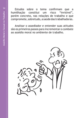 AssédioMoraleSexualnoTrabalho
14
Estudos sobre o tema confirmam que a
humilhação constitui um risco “invisível”,
porém concreto, nas relações de trabalho e que
compromete,sobretudo,asaúdedastrabalhadoras.
Analisar o assediador e entender suas atitudes
são os primeiros passos para incrementar o combate
ao assédio moral no ambiente de trabalho.
O
LHA ASSEDIO MORAL E SEXUAL-105X150.indd 14 04/10/2011 14:49
 