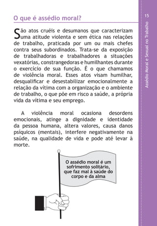 AssédioMoraleSexualnoTrabalho
15
a
,
e
.
s
e
O que é assédio moral?
São atos cruéis e desumanos que caracterizam
uma atitude violenta e sem ética nas relações
de trabalho, praticada por um ou mais chefes
contra seus subordinados. Trata-se da exposição
de trabalhadoras e trabalhadores a situações
vexatórias, constrangedoras e humilhantes durante
o exercício de sua função. É o que chamamos
de violência moral. Esses atos visam humilhar,
desqualificar e desestabilizar emocionalmente a
relação da vítima com a organização e o ambiente
de trabalho, o que põe em risco a saúde, a própria
vida da vítima e seu emprego.
A violência moral ocasiona desordens
emocionais, atinge a dignidade e identidade
da pessoa humana, altera valores, causa danos
psíquicos (mentais), interfere negativamente na
saúde, na qualidade de vida e pode até levar à
morte.
O assédio moral é um
sofrimento solitário,
que faz mal à saúde do
corpo e da alma
LHA ASSEDIO MORAL E SEXUAL-105X150.indd 15 04/10/2011 14:49
 