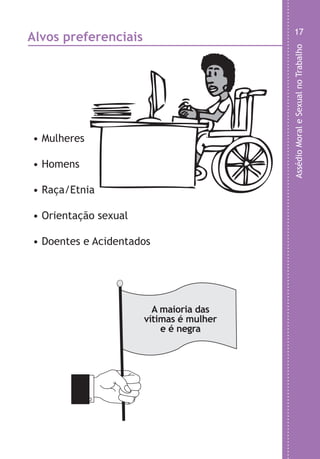 AssédioMoraleSexualnoTrabalho
17
• Mulheres
• Homens
• Raça/Etnia
• Orientação sexual
• Doentes e Acidentados
Alvos preferenciais
A maioria das
vítimas é mulher
e é negra
LHA ASSEDIO MORAL E SEXUAL-105X150.indd 17 04/10/2011 14:49
 