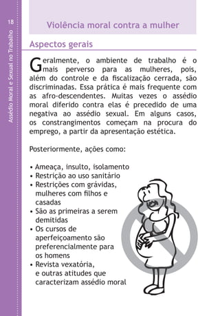 AssédioMoraleSexualnoTrabalho
18
Violência moral contra a mulher
Aspectos gerais
Geralmente, o ambiente de trabalho é o
mais perverso para as mulheres, pois,
além do controle e da fiscalização cerrada, são
discriminadas. Essa prática é mais frequente com
as afro-descendentes. Muitas vezes o assédio
moral diferido contra elas é precedido de uma
negativa ao assédio sexual. Em alguns casos,
os constrangimentos começam na procura do
emprego, a partir da apresentação estética.
Posteriormente, ações como:
• Ameaça, insulto, isolamento
• Restrição ao uso sanitário
• Restrições com grávidas,
mulheres com filhos e
casadas
• São as primeiras a serem
demitidas
• Os cursos de
aperfeiçoamento são
preferencialmente para
os homens
• Revista vexatória,
e outras atitudes que
caracterizam assédio moral
LHA ASSEDIO MORAL E SEXUAL-105X150.indd 18 04/10/2011 14:49
 