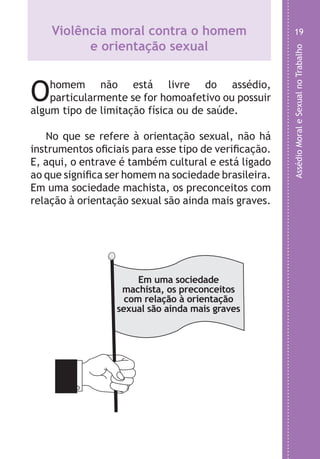 AssédioMoraleSexualnoTrabalho
19
o
,
o
m
o
a
,
o
Violência moral contra o homem
e orientação sexual
Ohomem não está livre do assédio,
particularmente se for homoafetivo ou possuir
algum tipo de limitação física ou de saúde.
No que se refere à orientação sexual, não há
instrumentos oficiais para esse tipo de verificação.
E, aqui, o entrave é também cultural e está ligado
ao que significa ser homem na sociedade brasileira.
Em uma sociedade machista, os preconceitos com
relação à orientação sexual são ainda mais graves.
Em uma sociedade
machista, os preconceitos
com relação à orientação
sexual são ainda mais graves
LHA ASSEDIO MORAL E SEXUAL-105X150.indd 19 04/10/2011 14:49
 
