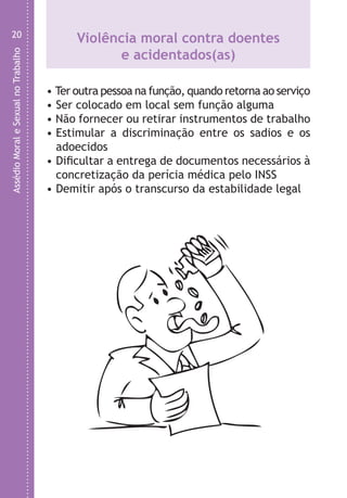 AssédioMoraleSexualnoTrabalho
20
Violência moral contra doentes
e acidentados(as)
• Ter outra pessoa na função, quando retorna ao serviço
• Ser colocado em local sem função alguma
• Não fornecer ou retirar instrumentos de trabalho
• Estimular a discriminação entre os sadios e os
adoecidos
• Dificultar a entrega de documentos necessários à
concretização da perícia médica pelo INSS
• Demitir após o transcurso da estabilidade legal
O
O
•
•
E
•
•
•
•
•
•
LHA ASSEDIO MORAL E SEXUAL-105X150.indd 20 04/10/2011 14:49
 